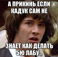 А прикинь если Кадук сам не знает как делать 5ю лабу...