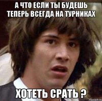 а что если ты будешь теперь всегда на турниках хотеть срать ?