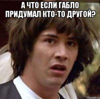 а что если габло придумал кто-то другой? 