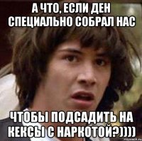 А что, если Ден специально собрал нас чтобы подсадить на кексы с наркотой?))))