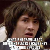  What if he travelles to different places because he's searching by police