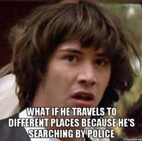  What if he travels to different places because he's searching by police