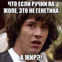 что если ручки на жопе, это не генетика а жир?!