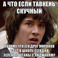 а что если тавкень скучный потому что его друг миронов одел в школу сегодня зеленые штаны с пиджаком?