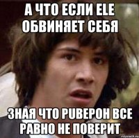 А что если ele обвиняет себя зная что PuBepoH все равно не поверит