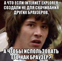 а что если internet explorer создали не для скачивания других браузеров, а чтобы использовать его, как браузер?