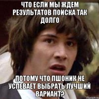 Что если мы ждем результатов поиска так долго потому что пшоник не успевает выбрать лучший вариант?