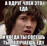 а вдруг член это еда и когда ты сосешь ты получаешь еду