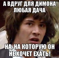 А вдруг для Димона любая дача на, на которую он не хочет ехать!