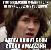 Етот нищасний момент коли ти прийшов думу Роздівся. И тобі кажут біжи скоро у магазин