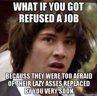 what if you got refused a job becauss they were too afraid of their lazy asses replaced by you very soon