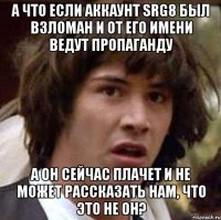 А что если аккаунт srg8 был взломан и от его имени ведут пропаганду А он сейчас плачет и не может рассказать нам, что это не он?