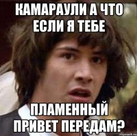 Камараули а что если я тебе пламенный привет передам?