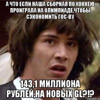 А что если наша сборная по хоккею проиграла на олимпиаде,чтобы сэкономить гос-ву 143,1 миллиона рублей,на новых GL?!?