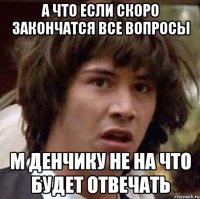 а что если скоро закончатся все вопросы м денчику не на что будет отвечать