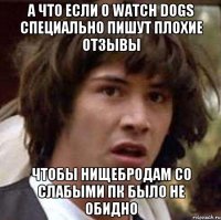 а что если о watch dogs специально пишут плохие отзывы чтобы нищебродам со слабыми пк было не обидно