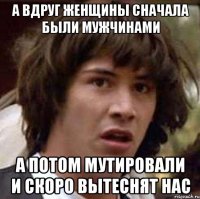 А вдруг женщины сначала были мужчинами А потом мутировали и скоро вытеснят нас