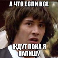 А ЧТО ЕСЛИ ВСЕ ЖДУТ ПОКА Я НАПИШУ