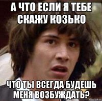 а что если я тебе скажу козько что ты всегда будешь меня возбуждать?