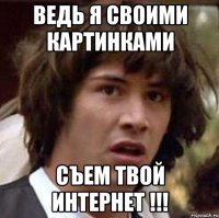 Ведь я своими картинками съем твой интернет !!!