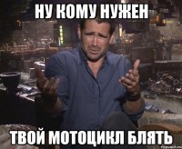 ну кому нужен твой мотоцикл блять