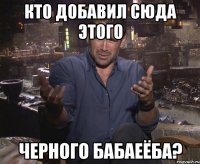 КТО ДОБАВИЛ СЮДА ЭТОГО ЧЕРНОГО БАБАЕЁБА?