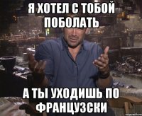 я хотел с тобой поболать а ты уходишь по французски