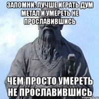 Запомни: лучше играть дум метал и умереть не прославившись чем просто умереть не прославившись