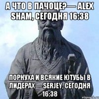 а что в пачоце?— Alex Sham, Сегодня 16:38 порнуха и всякие ютубы в лидерах— Serjey, Сегодня 16:38