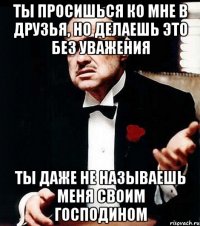 ты просишься ко мне в друзья, но делаешь это без уважения ты даже не называешь меня своим господином