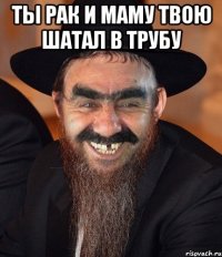 ты рак и маму твою шатал в трубу 