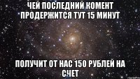 ЧЕЙ ПОСЛЕДНИЙ КОМЕНТ ПРОДЕРЖИТСЯ ТУТ 15 МИНУТ ПОЛУЧИТ ОТ НАС 150 РУБЛЕЙ НА СЧЕТ