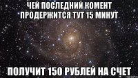 ЧЕЙ ПОСЛЕДНИЙ КОМЕНТ ПРОДЕРЖИТСЯ ТУТ 15 МИНУТ ПОЛУЧИТ 150 РУБЛЕЙ НА СЧЕТ