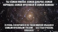 Ты самая милая, самая добрая, самая хорошая, самая красивая и самая нежная:* Я очень соскучился по твоей милой улыбки и самым красивым глазам*_* без тебя очееень плохо((((