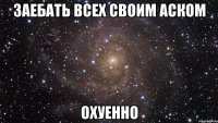 Заебать всех своим аском ОХУЕННО