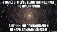 У каждого есть ебанутая подруга по имени Соня С вечными припадками и ненормальным смехом