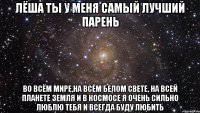 Лёша ты у меня самый лучший парень Во всём мире,на всём белом свете, на всей планете земля и в космосе я очень сильно люблю тебя и всегда буду любить