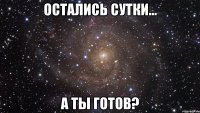 ОСТАЛИСЬ СУТКИ... А ТЫ ГОТОВ?