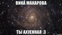 Вика Макарова ты ахуенная :3