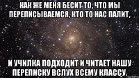 Как же меня бесит то, что мы переписываемся, кто то нас палит, И училка подходит и читает нашу переписку вслух всему классу.