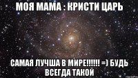 Моя мама : КрИсТи ЦаРь самая лучша в мире!!!!!! =) будь всегда такой