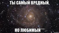 ты самый вредный, но любимый***