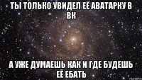 ты только увидел её аватарку в вк а уже думаешь как и где будешь её ебать