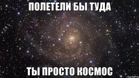 Полетели бы туда ТЫ ПРОСТО КОСМОС