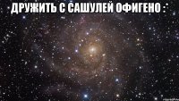 дружить с Сашулей офигено :* 