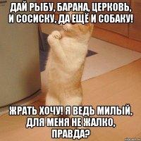 дай рыбу, барана, церковь, и сосиску, да ещё и собаку! жрать хочу! я ведь милый, для меня не жалко, правда?