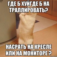 Где б хуйгде б на траллировать? Насрать на кресле или на мониторе ?