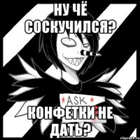 Ну чё соскучился? Конфетки не дать?