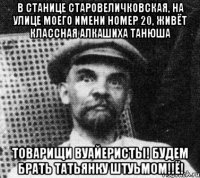 В СТАНИЦЕ СТАРОВЕЛИЧКОВСКАЯ, НА УЛИЦЕ МОЕГО ИМЕНИ НОМЕР 20, ЖИВЁТ КЛАССНАЯ АЛКАШИХА ТАНЮША ТОВАРИЩИ ВУАЙЕРИСТЫ! БУДЕМ БРАТЬ ТАТЬЯНКУ ШТУЬМОМ!!ё!