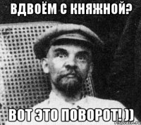 вдвоём с княжной? вот это поворот! ))